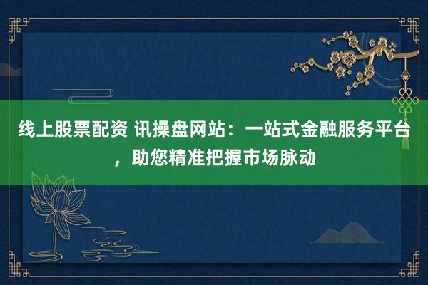 线上股票配资 讯操盘网站：一站式金融服务平台，助您精准把握市场脉动