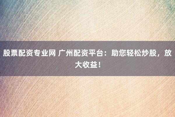 股票配资专业网 广州配资平台：助您轻松炒股，放大收益！