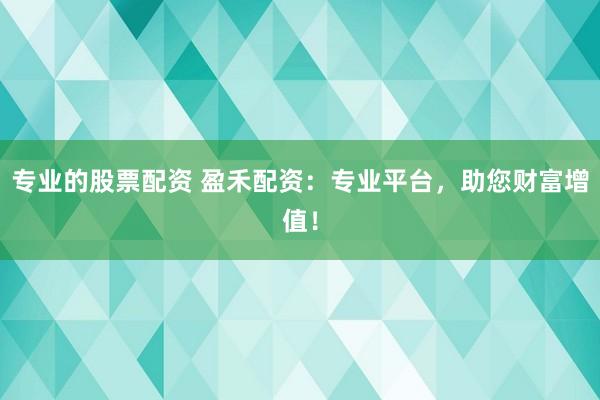专业的股票配资 盈禾配资：专业平台，助您财富增值！