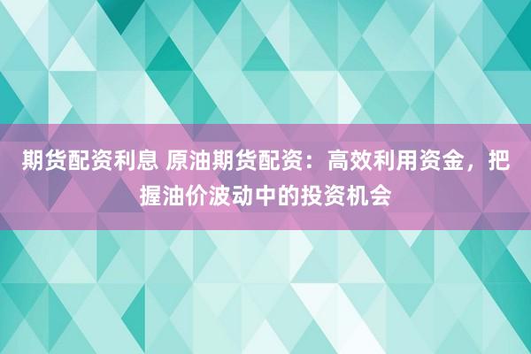 期货配资利息 原油期货配资：高效利用资金，把握油价波动中的投资机会