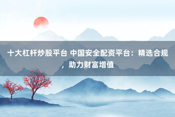 十大杠杆炒股平台 中国安全配资平台：精选合规，助力财富增值