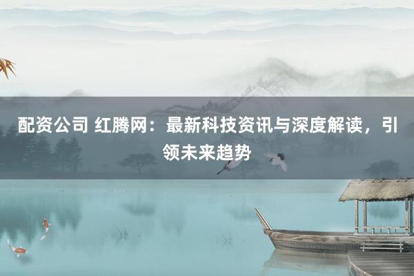 配资公司 红腾网：最新科技资讯与深度解读，引领未来趋势
