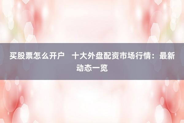 买股票怎么开户   十大外盘配资市场行情：最新动态一览
