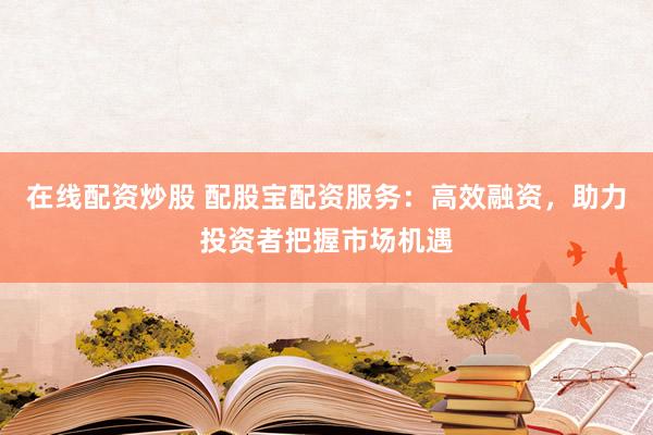 在线配资炒股 配股宝配资服务：高效融资，助力投资者把握市场机遇