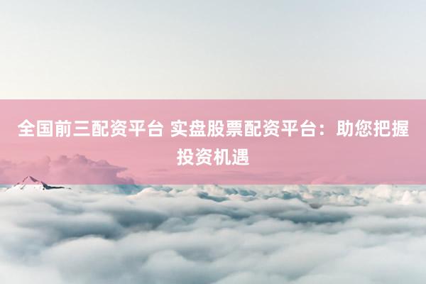 全国前三配资平台 实盘股票配资平台：助您把握投资机遇