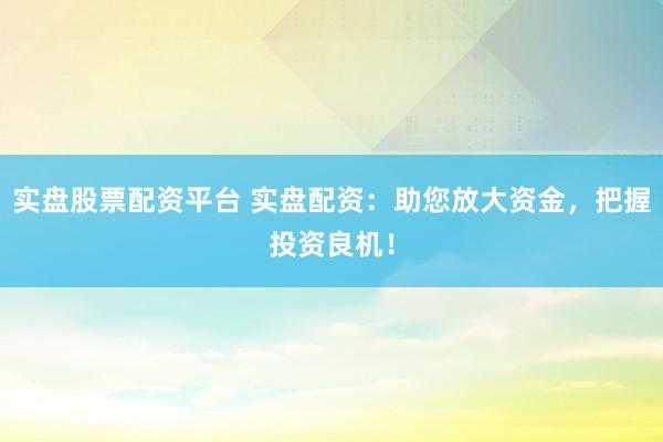 实盘股票配资平台 实盘配资：助您放大资金，把握投资良机！
