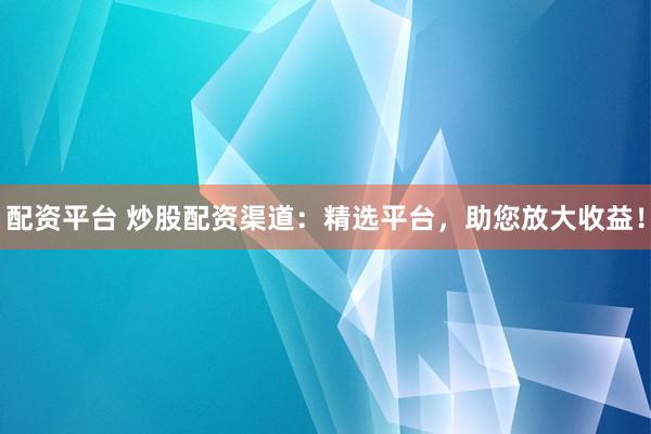配资平台 炒股配资渠道：精选平台，助您放大收益！