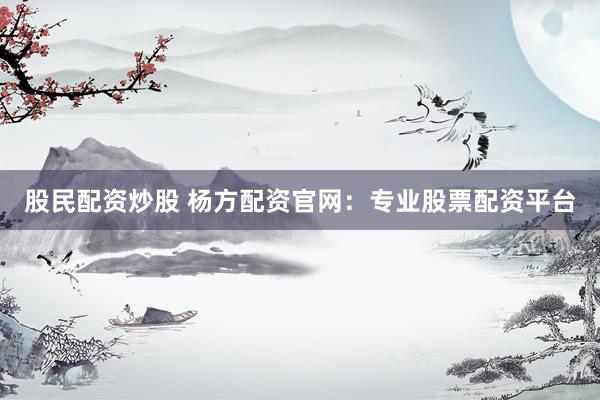 股民配资炒股 杨方配资官网：专业股票配资平台