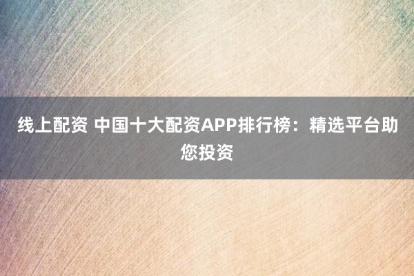 线上配资 中国十大配资APP排行榜：精选平台助您投资