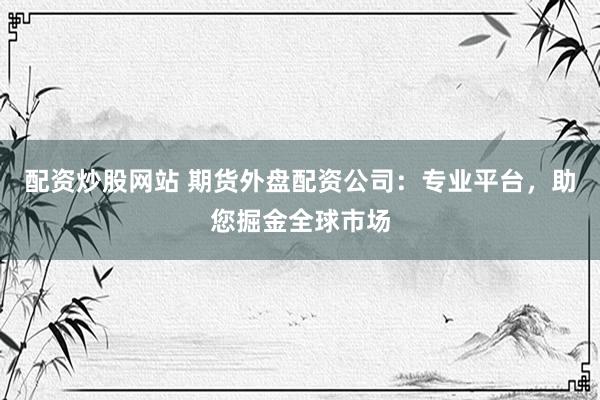配资炒股网站 期货外盘配资公司：专业平台，助您掘金全球市场