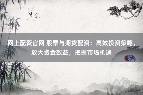 网上配资官网 股票与期货配资：高效投资策略，放大资金效益，把握市场机遇