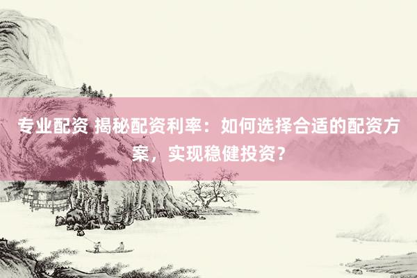 专业配资 揭秘配资利率：如何选择合适的配资方案，实现稳健投资？