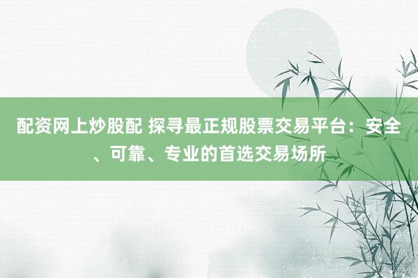 配资网上炒股配 探寻最正规股票交易平台：安全、可靠、专业的首选交易场所
