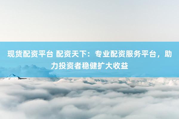 现货配资平台 配资天下：专业配资服务平台，助力投资者稳健扩大收益