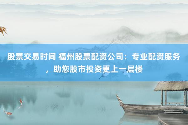 股票交易时间 福州股票配资公司：专业配资服务，助您股市投资更上一层楼