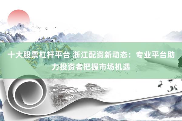 十大股票杠杆平台 浙江配资新动态：专业平台助力投资者把握市场机遇