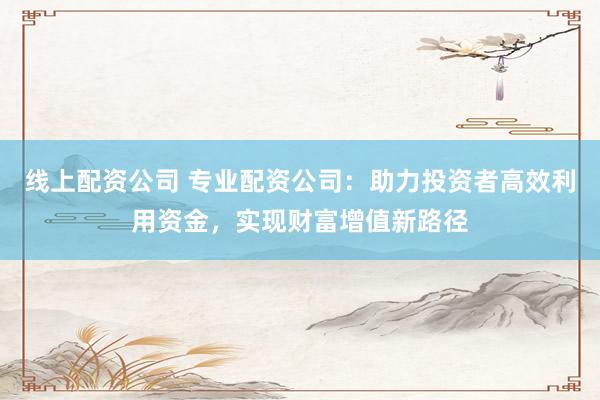 线上配资公司 专业配资公司：助力投资者高效利用资金，实现财富增值新路径