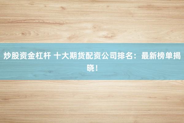 炒股资金杠杆 十大期货配资公司排名：最新榜单揭晓！