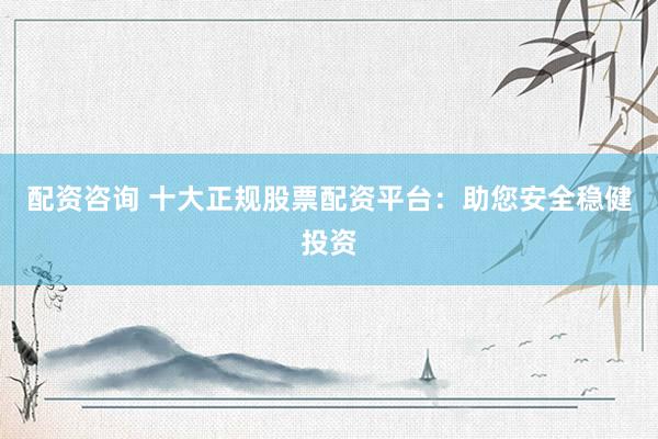 配资咨询 十大正规股票配资平台：助您安全稳健投资