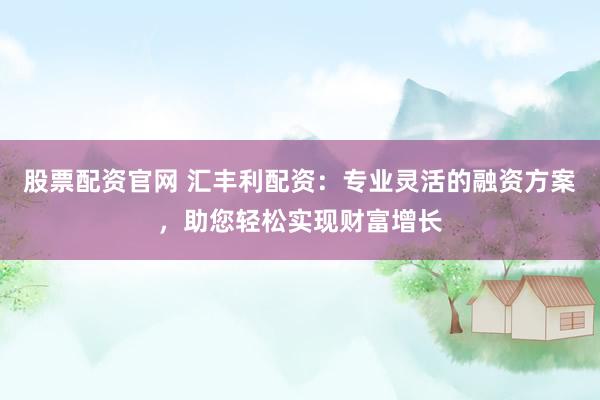股票配资官网 汇丰利配资：专业灵活的融资方案，助您轻松实现财富增长