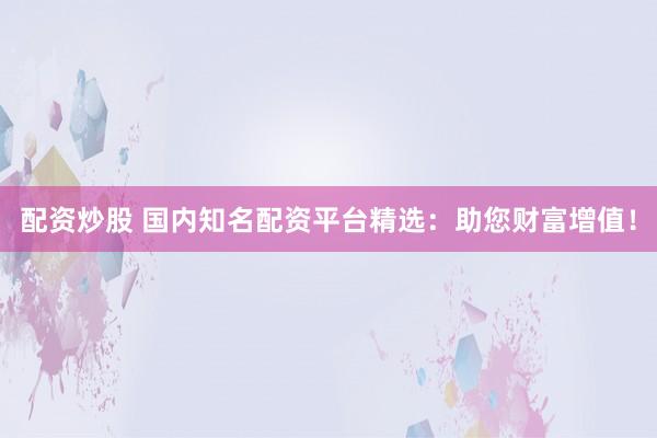 配资炒股 国内知名配资平台精选：助您财富增值！