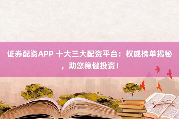 证券配资APP 十大三大配资平台：权威榜单揭秘，助您稳健投资！
