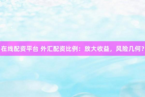 在线配资平台 外汇配资比例：放大收益，风险几何？