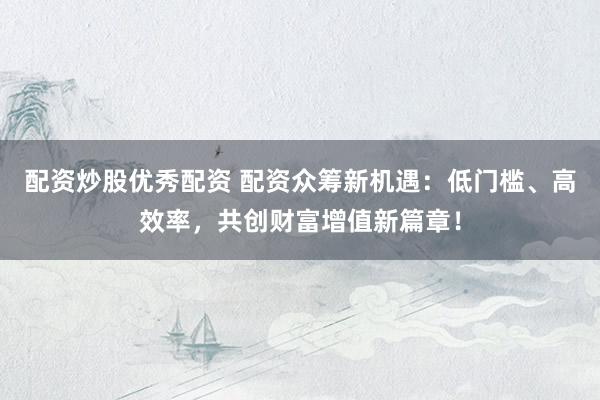 配资炒股优秀配资 配资众筹新机遇：低门槛、高效率，共创财富增值新篇章！