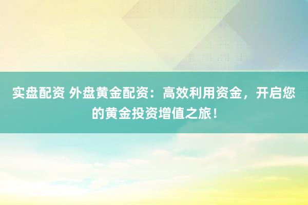 实盘配资 外盘黄金配资：高效利用资金，开启您的黄金投资增值之旅！