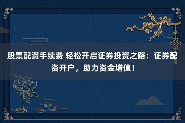 股票配资手续费 轻松开启证券投资之路：证券配资开户，助力资金增值！