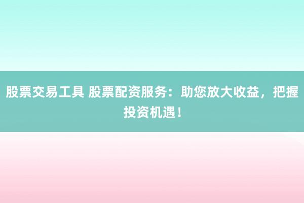 股票交易工具 股票配资服务：助您放大收益，把握投资机遇！