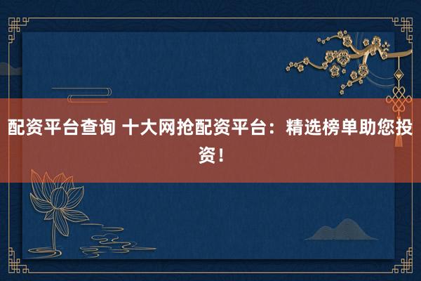 配资平台查询 十大网抢配资平台：精选榜单助您投资！