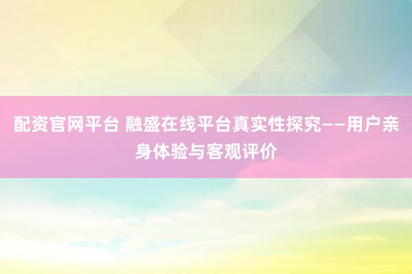 配资官网平台 融盛在线平台真实性探究——用户亲身体验与客观评价