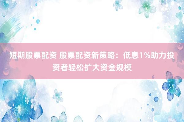 短期股票配资 股票配资新策略：低息1%助力投资者轻松扩大资金规模