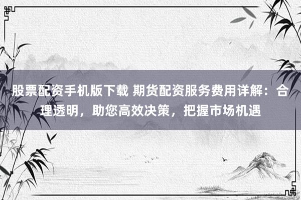 股票配资手机版下载 期货配资服务费用详解：合理透明，助您高效决策，把握市场机遇