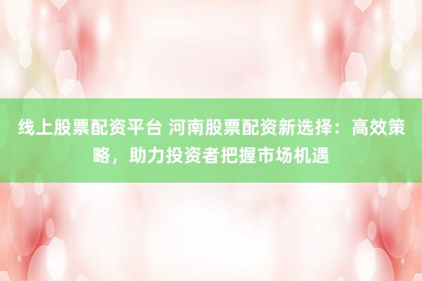 线上股票配资平台 河南股票配资新选择：高效策略，助力投资者把握市场机遇