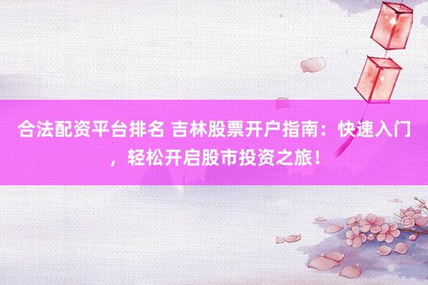 合法配资平台排名 吉林股票开户指南：快速入门，轻松开启股市投资之旅！