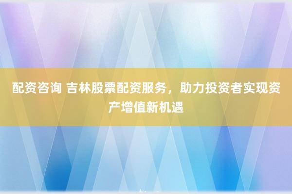 配资咨询 吉林股票配资服务，助力投资者实现资产增值新机遇