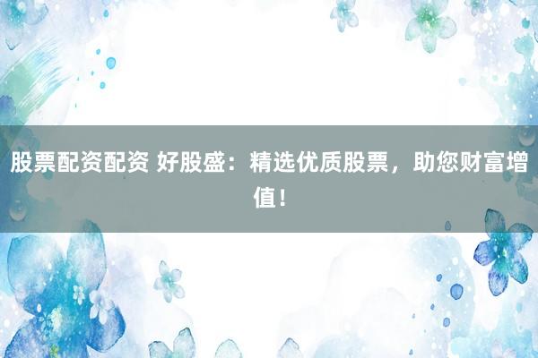 股票配资配资 好股盛：精选优质股票，助您财富增值！