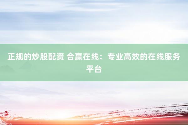 正规的炒股配资 合赢在线：专业高效的在线服务平台