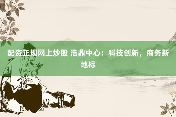 配资正规网上炒股 浩鼎中心：科技创新，商务新地标