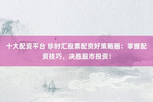十大配资平台 珍时汇股票配资好策略圈：掌握配资技巧，决胜股市投资！