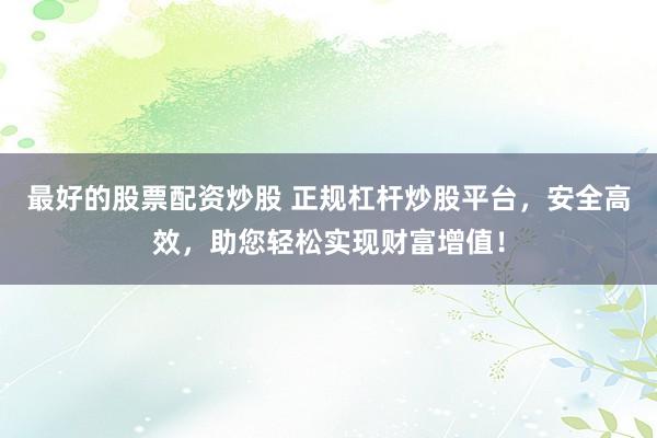最好的股票配资炒股 正规杠杆炒股平台，安全高效，助您轻松实现财富增值！