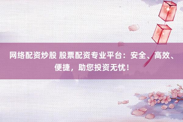 网络配资炒股 股票配资专业平台：安全、高效、便捷，助您投资无忧！