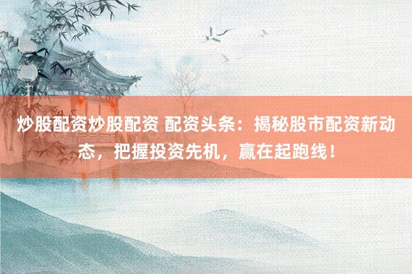 炒股配资炒股配资 配资头条：揭秘股市配资新动态，把握投资先机，赢在起跑线！