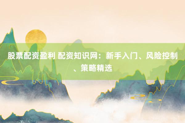 股票配资盈利 配资知识网：新手入门、风险控制、策略精选