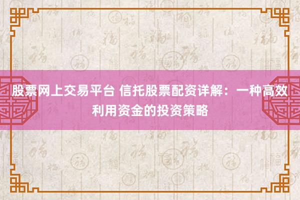 股票网上交易平台 信托股票配资详解：一种高效利用资金的投资策略