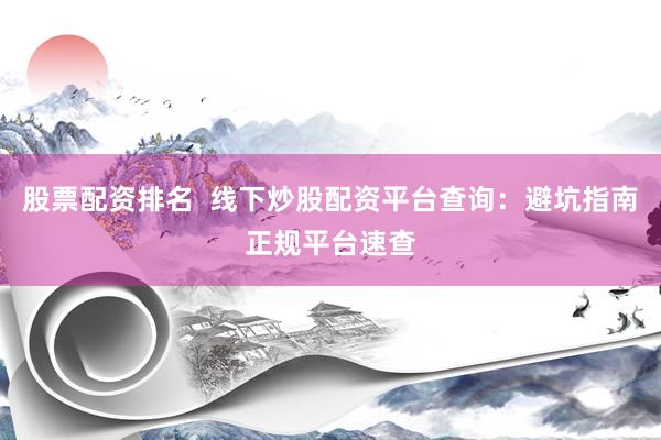 股票配资排名  线下炒股配资平台查询：避坑指南正规平台速查