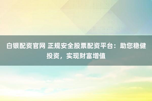 白银配资官网 正规安全股票配资平台：助您稳健投资，实现财富增值