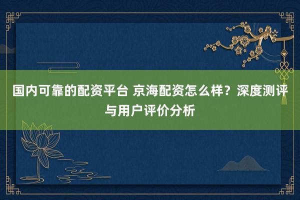 国内可靠的配资平台 京海配资怎么样？深度测评与用户评价分析